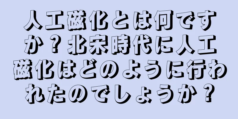 人工磁化とは何ですか？北宋時代に人工磁化はどのように行われたのでしょうか？