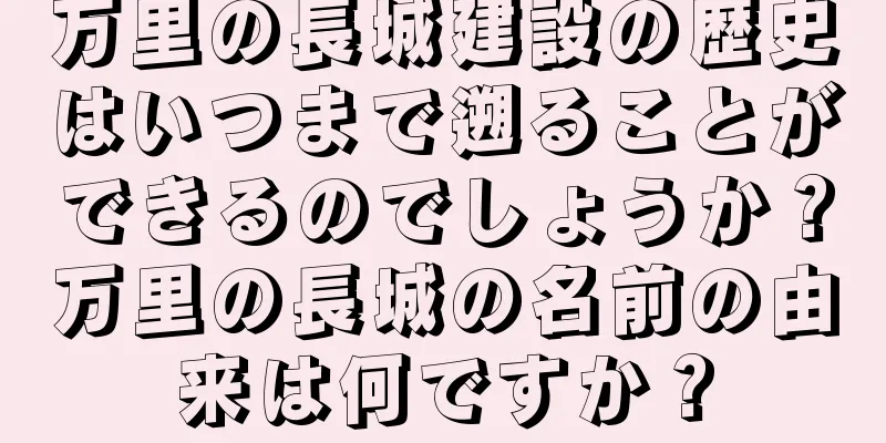 万里の長城建設の歴史はいつまで遡ることができるのでしょうか？万里の長城の名前の由来は何ですか？