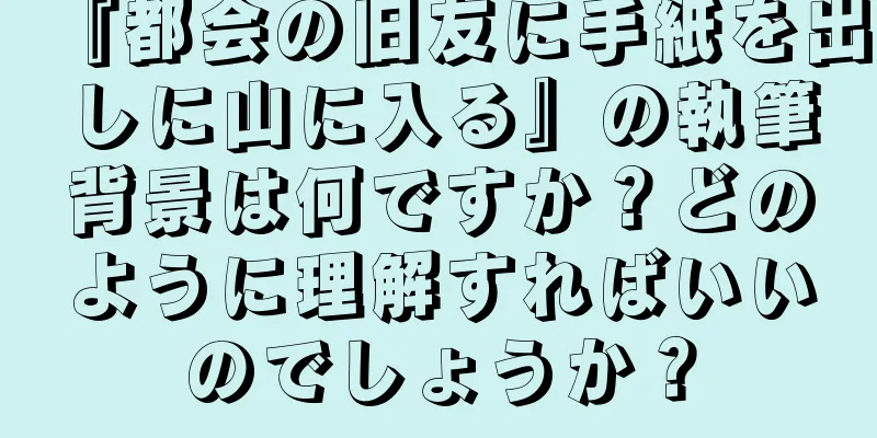 『都会の旧友に手紙を出しに山に入る』の執筆背景は何ですか？どのように理解すればいいのでしょうか？