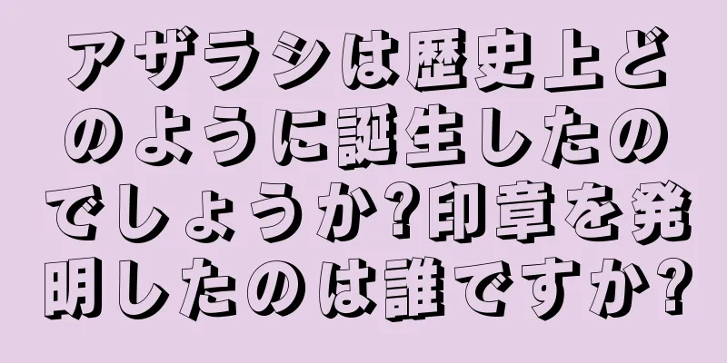 アザラシは歴史上どのように誕生したのでしょうか?印章を発明したのは誰ですか?