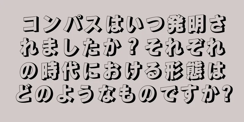 コンパスはいつ発明されましたか？それぞれの時代における形態はどのようなものですか?