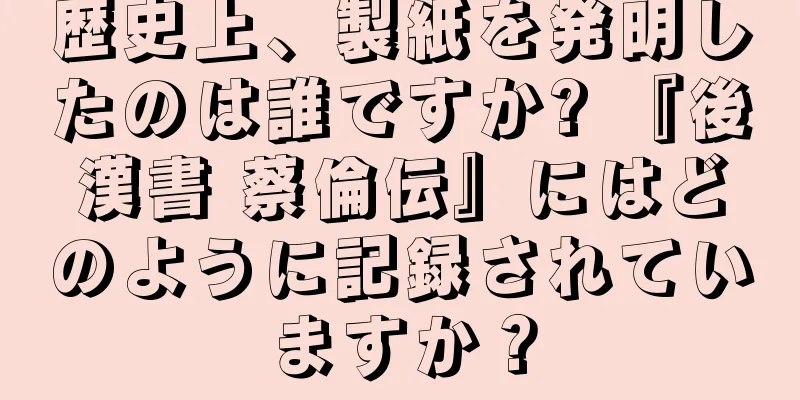 歴史上、製紙を発明したのは誰ですか? 『後漢書 蔡倫伝』にはどのように記録されていますか？