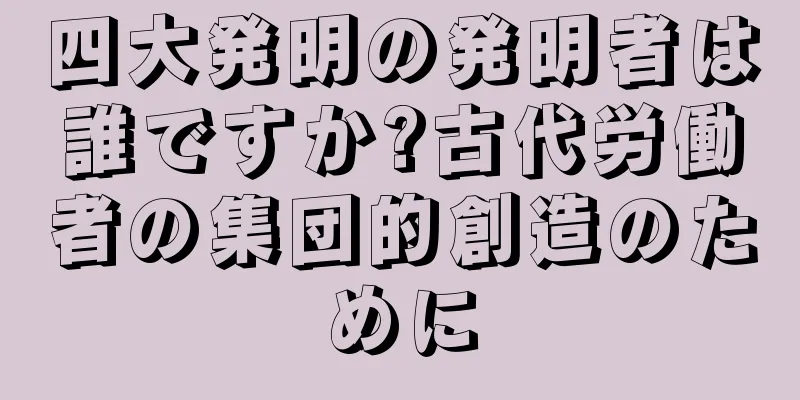 四大発明の発明者は誰ですか?古代労働者の集団的創造のために