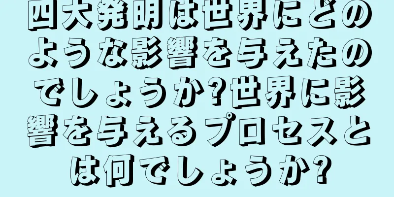 四大発明は世界にどのような影響を与えたのでしょうか?世界に影響を与えるプロセスとは何でしょうか?