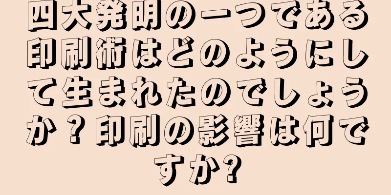 四大発明の一つである印刷術はどのようにして生まれたのでしょうか？印刷の影響は何ですか?