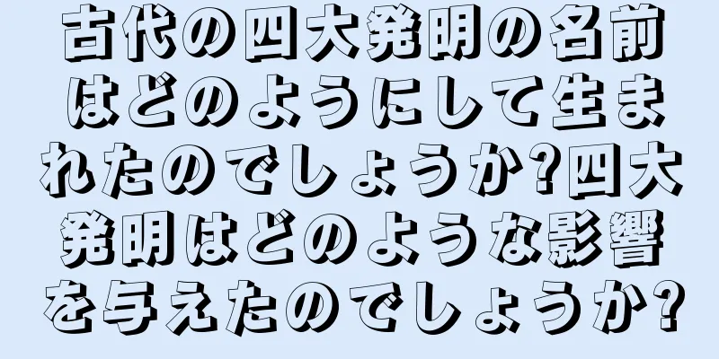 古代の四大発明の名前はどのようにして生まれたのでしょうか?四大発明はどのような影響を与えたのでしょうか?
