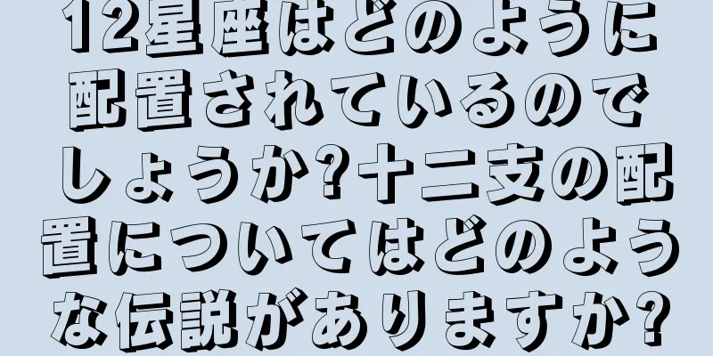 12星座はどのように配置されているのでしょうか?十二支の配置についてはどのような伝説がありますか?