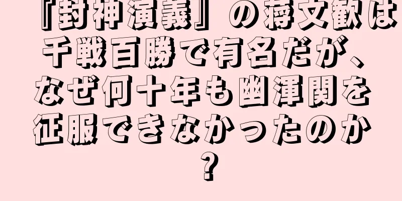 『封神演義』の蒋文歓は千戦百勝で有名だが、なぜ何十年も幽渾関を征服できなかったのか？