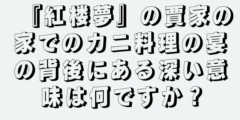 『紅楼夢』の賈家の家でのカニ料理の宴の背後にある深い意味は何ですか？