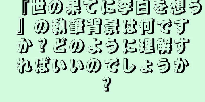 『世の果てに李白を想う』の執筆背景は何ですか？どのように理解すればいいのでしょうか？