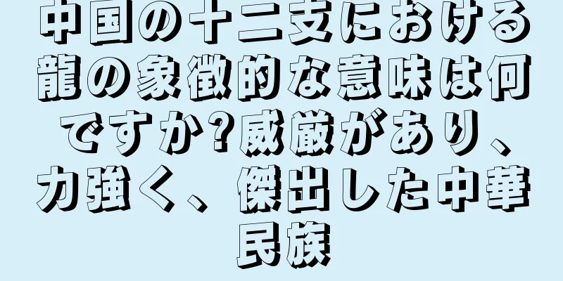 中国の十二支における龍の象徴的な意味は何ですか?威厳があり、力強く、傑出した中華民族