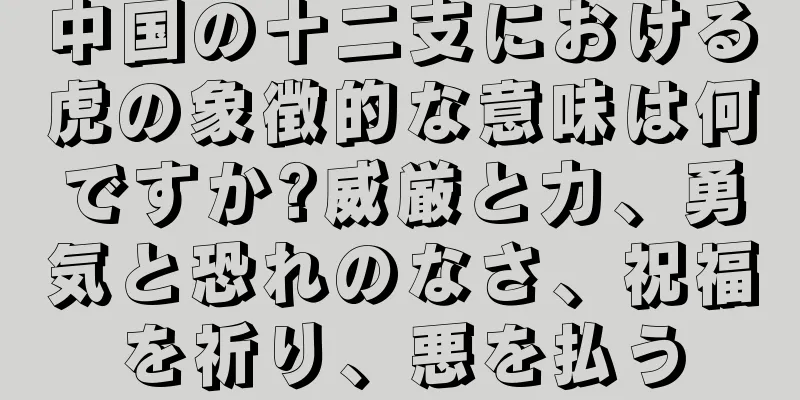 中国の十二支における虎の象徴的な意味は何ですか?威厳と力、勇気と恐れのなさ、祝福を祈り、悪を払う