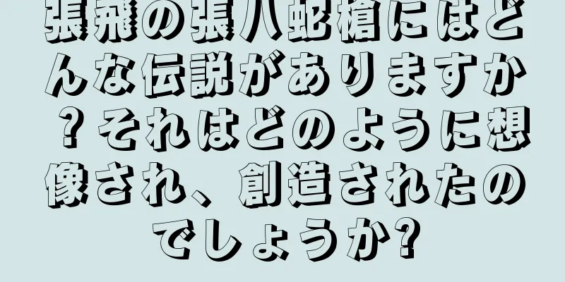 張飛の張八蛇槍にはどんな伝説がありますか？それはどのように想像され、創造されたのでしょうか?