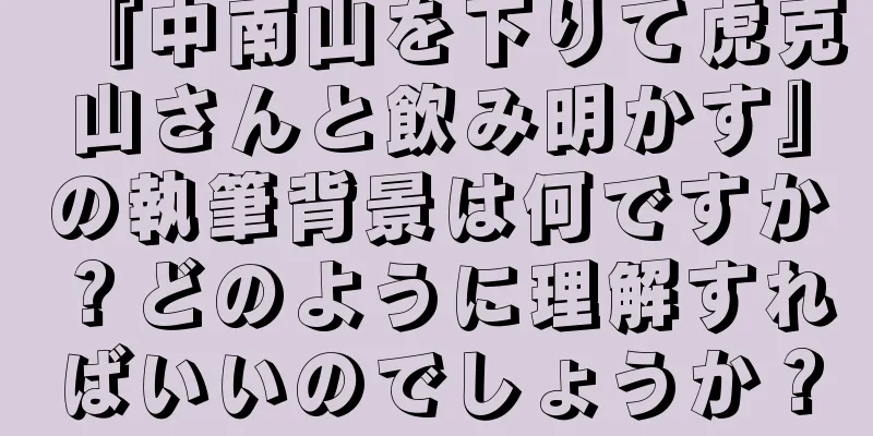 『中南山を下りて虎克山さんと飲み明かす』の執筆背景は何ですか？どのように理解すればいいのでしょうか？