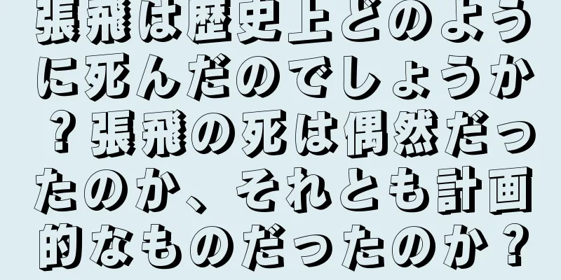張飛は歴史上どのように死んだのでしょうか？張飛の死は偶然だったのか、それとも計画的なものだったのか？