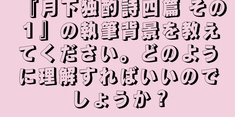 『月下独酌詩四篇 その１』の執筆背景を教えてください。どのように理解すればいいのでしょうか？