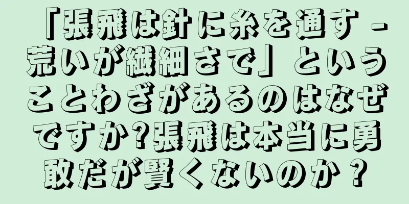 「張飛は針に糸を通す - 荒いが繊細さで」ということわざがあるのはなぜですか?張飛は本当に勇敢だが賢くないのか？