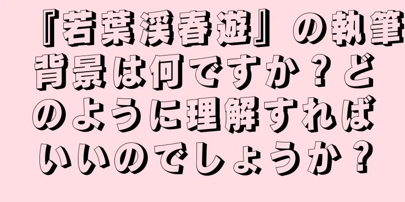 『若葉渓春遊』の執筆背景は何ですか？どのように理解すればいいのでしょうか？