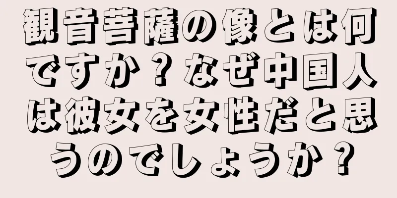 観音菩薩の像とは何ですか？なぜ中国人は彼女を女性だと思うのでしょうか？