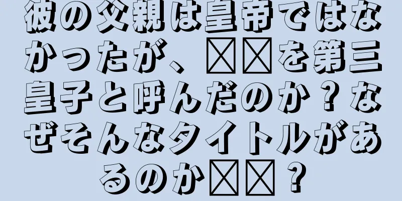 彼の父親は皇帝ではなかったが、哪吒を第三皇子と呼んだのか？なぜそんなタイトルがあるのか​​？