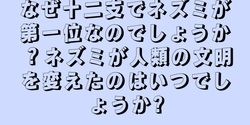 なぜ十二支でネズミが第一位なのでしょうか？ネズミが人類の文明を変えたのはいつでしょうか?
