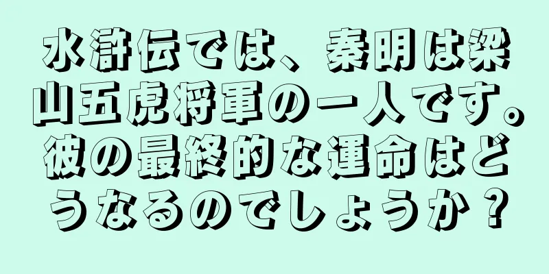 水滸伝では、秦明は梁山五虎将軍の一人です。彼の最終的な運命はどうなるのでしょうか？