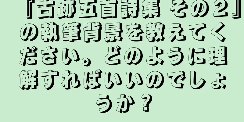 『古跡五首詩集 その２』の執筆背景を教えてください。どのように理解すればいいのでしょうか？