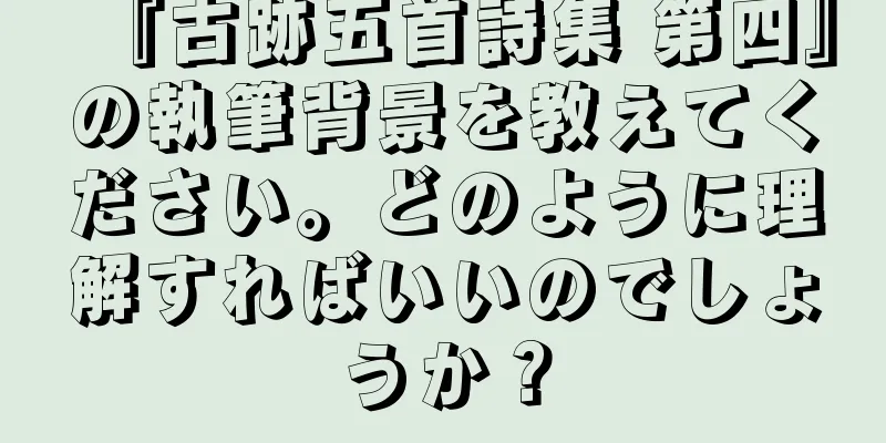 『古跡五首詩集 第四』の執筆背景を教えてください。どのように理解すればいいのでしょうか？