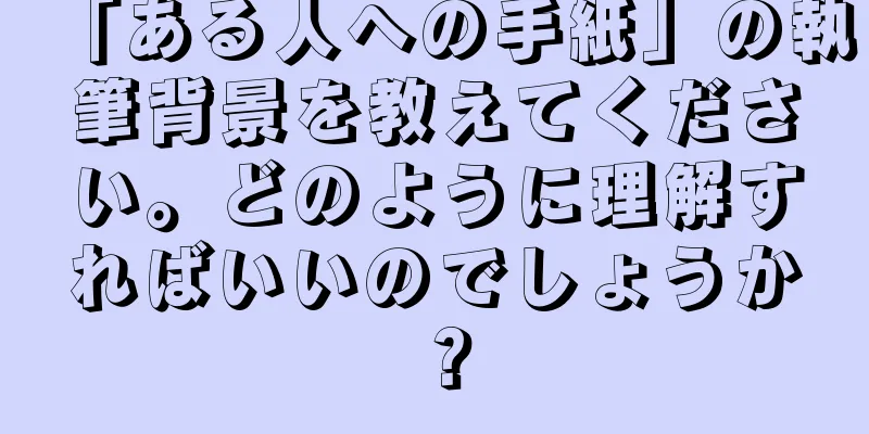 「ある人への手紙」の執筆背景を教えてください。どのように理解すればいいのでしょうか？