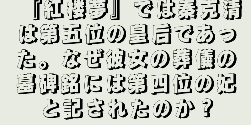 『紅楼夢』では秦克清は第五位の皇后であった。なぜ彼女の葬儀の墓碑銘には第四位の妃と記されたのか？