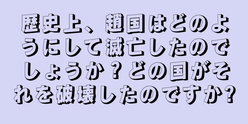 歴史上、趙国はどのようにして滅亡したのでしょうか？どの国がそれを破壊したのですか?