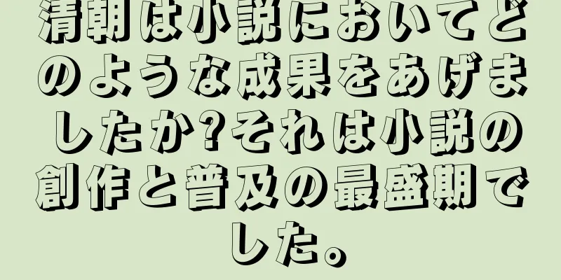 清朝は小説においてどのような成果をあげましたか?それは小説の創作と普及の最盛期でした。