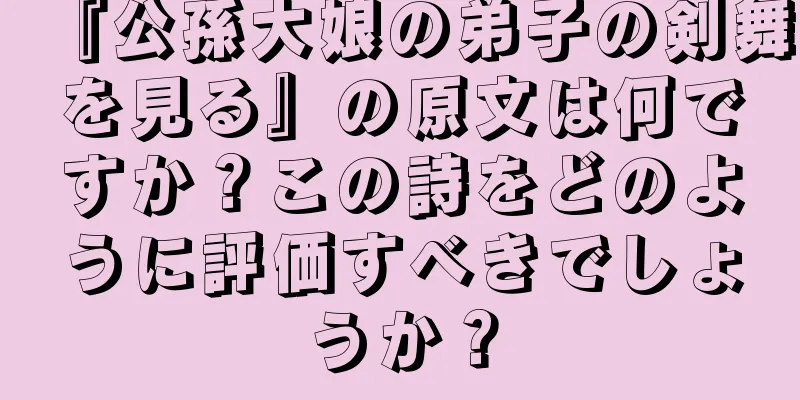 『公孫大娘の弟子の剣舞を見る』の原文は何ですか？この詩をどのように評価すべきでしょうか？