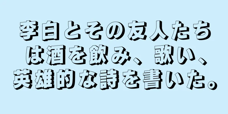 李白とその友人たちは酒を飲み、歌い、英雄的な詩を書いた。