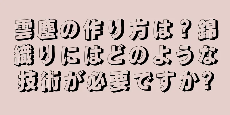 雲塵の作り方は？錦織りにはどのような技術が必要ですか?