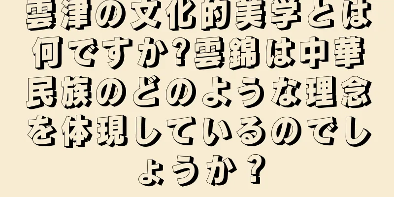 雲津の文化的美学とは何ですか?雲錦は中華民族のどのような理念を体現しているのでしょうか？