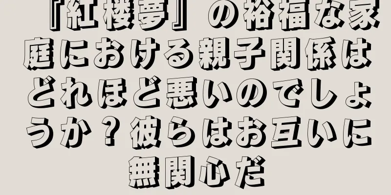 『紅楼夢』の裕福な家庭における親子関係はどれほど悪いのでしょうか？彼らはお互いに無関心だ