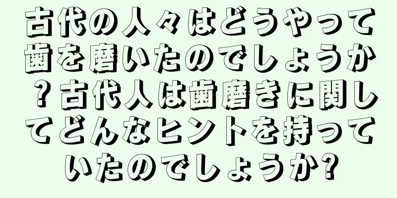 古代の人々はどうやって歯を磨いたのでしょうか？古代人は歯磨きに関してどんなヒントを持っていたのでしょうか?