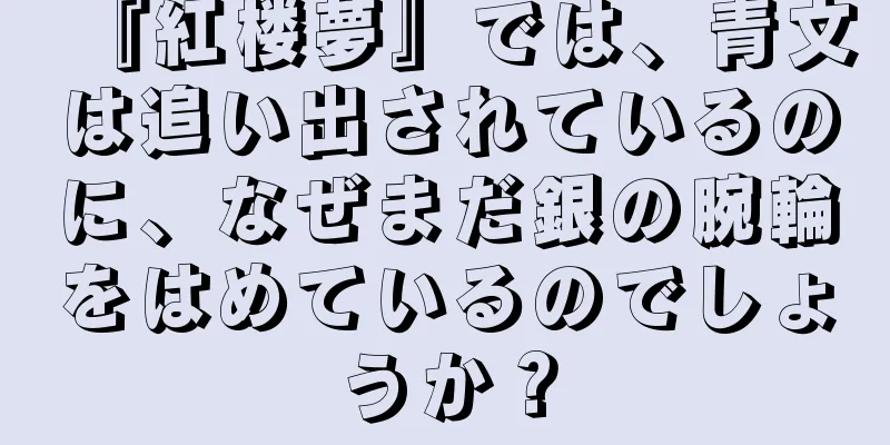 『紅楼夢』では、青文は追い出されているのに、なぜまだ銀の腕輪をはめているのでしょうか？