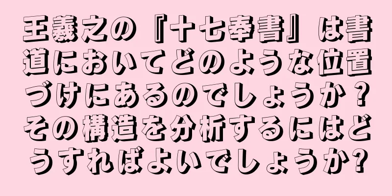 王羲之の『十七奉書』は書道においてどのような位置づけにあるのでしょうか？その構造を分析するにはどうすればよいでしょうか?