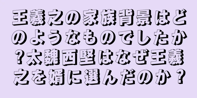 王羲之の家族背景はどのようなものでしたか?太魏西堅はなぜ王羲之を婿に選んだのか？