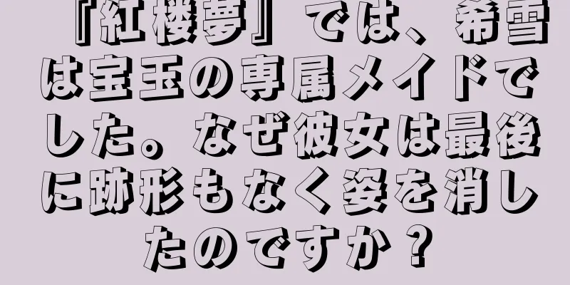 『紅楼夢』では、希雪は宝玉の専属メイドでした。なぜ彼女は最後に跡形もなく姿を消したのですか？