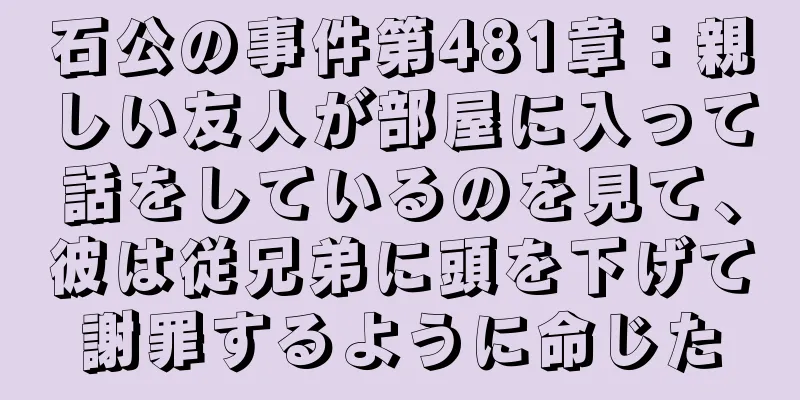 石公の事件第481章：親しい友人が部屋に入って話をしているのを見て、彼は従兄弟に頭を下げて謝罪するように命じた