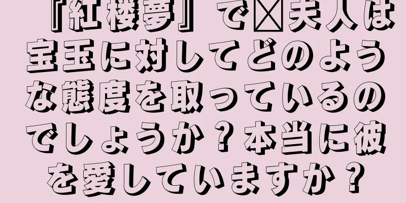 『紅楼夢』で邢夫人は宝玉に対してどのような態度を取っているのでしょうか？本当に彼を愛していますか？