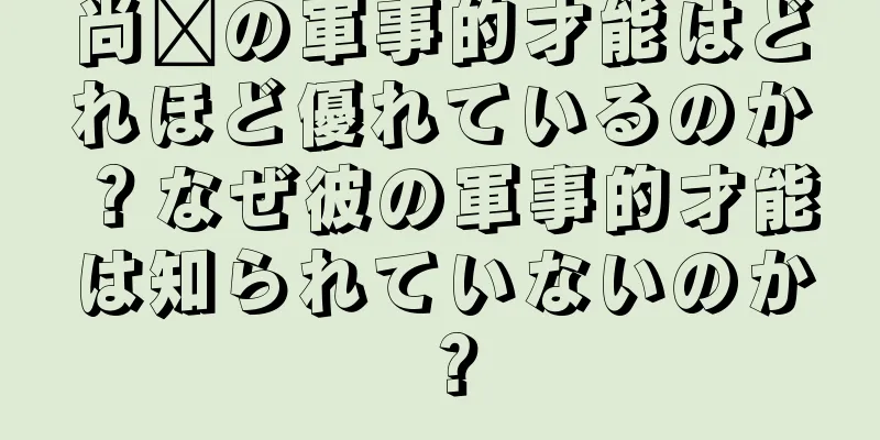 尚阳の軍事的才能はどれほど優れているのか？なぜ彼の軍事的才能は知られていないのか？