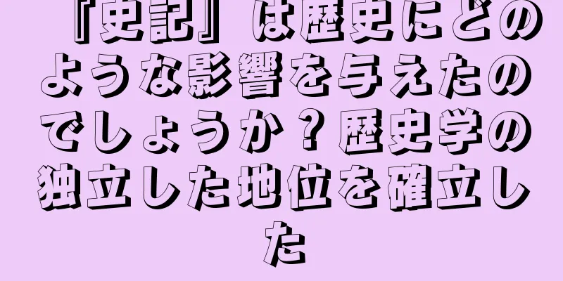 『史記』は歴史にどのような影響を与えたのでしょうか？歴史学の独立した地位を確立した