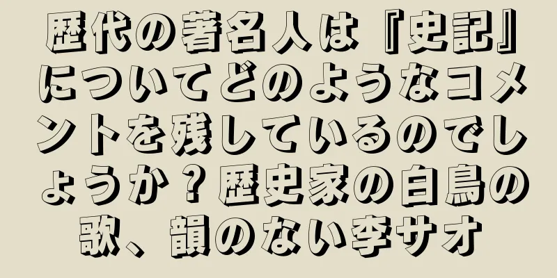 歴代の著名人は『史記』についてどのようなコメントを残しているのでしょうか？歴史家の白鳥の歌、韻のない李サオ