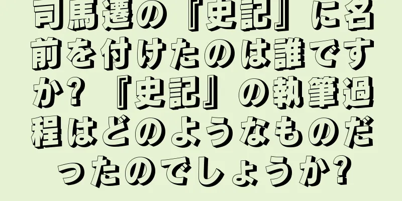 司馬遷の『史記』に名前を付けたのは誰ですか? 『史記』の執筆過程はどのようなものだったのでしょうか?