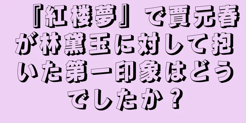 『紅楼夢』で賈元春が林黛玉に対して抱いた第一印象はどうでしたか？