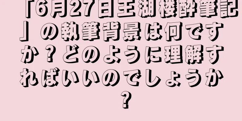 「6月27日王湖楼酔筆記」の執筆背景は何ですか？どのように理解すればいいのでしょうか？